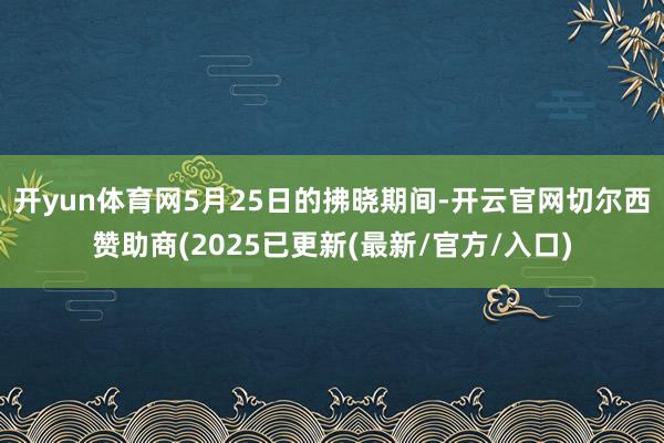 开yun体育网5月25日的拂晓期间-开云官网切尔西赞助商(2025已更新(最新/官方/入口)