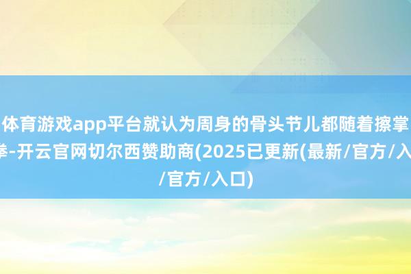 体育游戏app平台就认为周身的骨头节儿都随着擦掌磨拳-开云官网切尔西赞助商(2025已更新(最新/官方/入口)