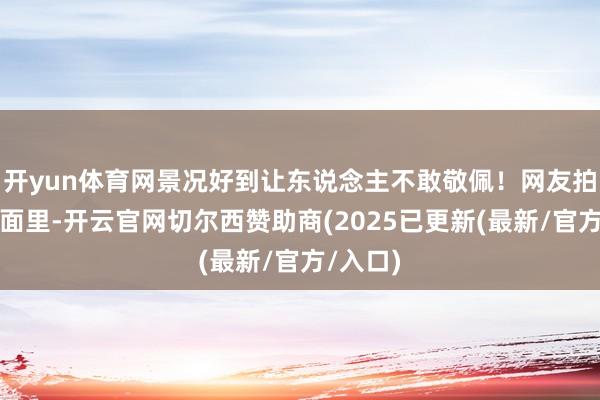 开yun体育网景况好到让东说念主不敢敬佩！网友拍到的画面里-开云官网切尔西赞助商(2025已更新(最新/官方/入口)