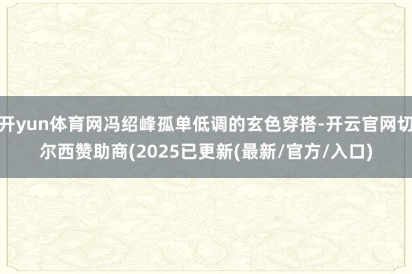 开yun体育网冯绍峰孤单低调的玄色穿搭-开云官网切尔西赞助商(2025已更新(最新/官方/入口)
