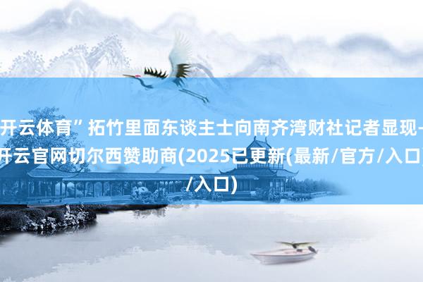 开云体育”拓竹里面东谈主士向南齐湾财社记者显现-开云官网切尔西赞助商(2025已更新(最新/官方/入口)