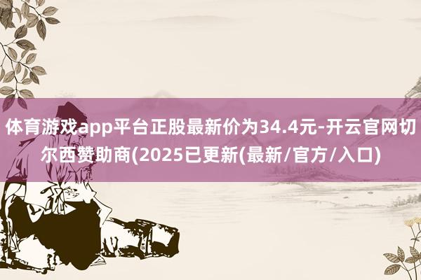 体育游戏app平台正股最新价为34.4元-开云官网切尔西赞助商(2025已更新(最新/官方/入口)