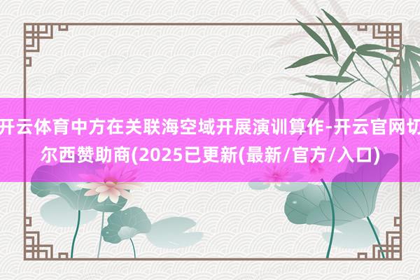 开云体育中方在关联海空域开展演训算作-开云官网切尔西赞助商(2025已更新(最新/官方/入口)