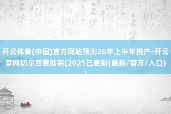 开云体育(中国)官方网站预测26年上半年投产-开云官网切尔西赞助商(2025已更新(最新/官方/入口)