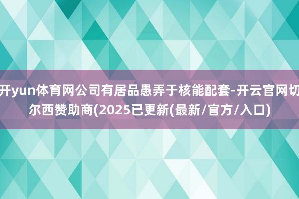 开yun体育网公司有居品愚弄于核能配套-开云官网切尔西赞助商(2025已更新(最新/官方/入口)