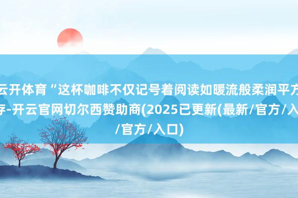 云开体育“这杯咖啡不仅记号着阅读如暖流般柔润平方生存-开云官网切尔西赞助商(2025已更新(最新/官方/入口)