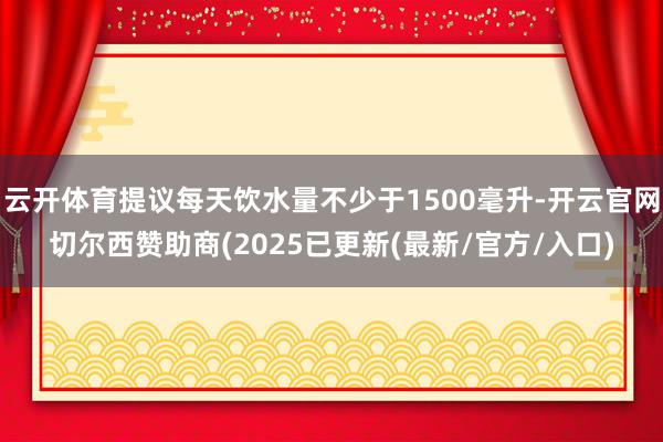 云开体育提议每天饮水量不少于1500毫升-开云官网切尔西赞助商(2025已更新(最新/官方/入口)