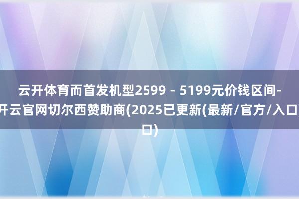 云开体育而首发机型2599 - 5199元价钱区间-开云官网切尔西赞助商(2025已更新(最新/官方/入口)