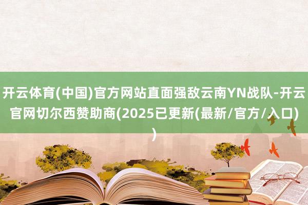 开云体育(中国)官方网站直面强敌云南YN战队-开云官网切尔西赞助商(2025已更新(最新/官方/入口)