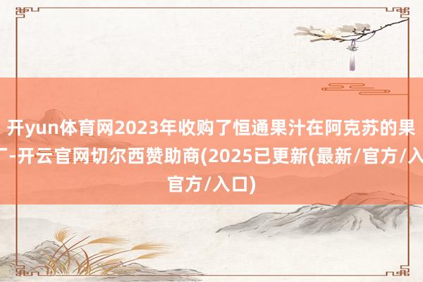 开yun体育网2023年收购了恒通果汁在阿克苏的果汁厂-开云官网切尔西赞助商(2025已更新(最新/官方/入口)