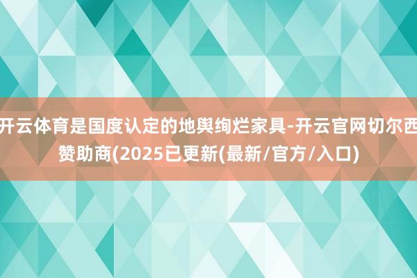 开云体育是国度认定的地舆绚烂家具-开云官网切尔西赞助商(2025已更新(最新/官方/入口)