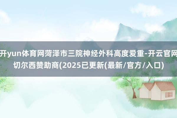 开yun体育网菏泽市三院神经外科高度爱重-开云官网切尔西赞助商(2025已更新(最新/官方/入口)