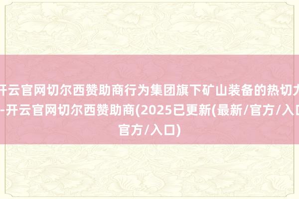 开云官网切尔西赞助商行为集团旗下矿山装备的热切力量-开云官网切尔西赞助商(2025已更新(最新/官方/入口)