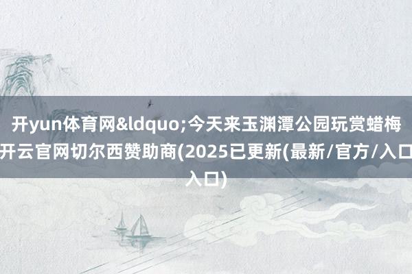开yun体育网&ldquo;今天来玉渊潭公园玩赏蜡梅-开云官网切尔西赞助商(2025已更新(最新/官方/入口)