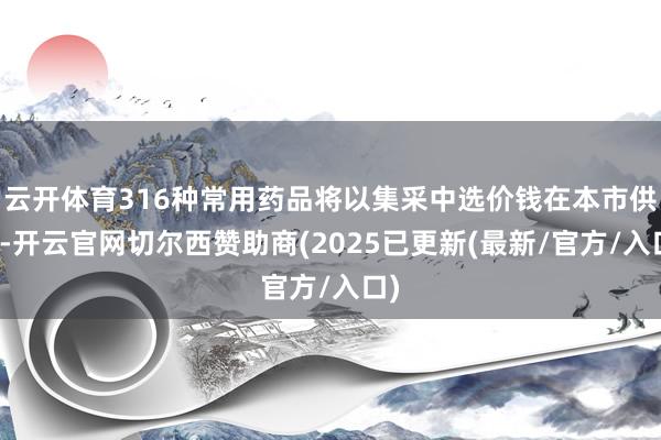 云开体育316种常用药品将以集采中选价钱在本市供应-开云官网切尔西赞助商(2025已更新(最新/官方/入口)